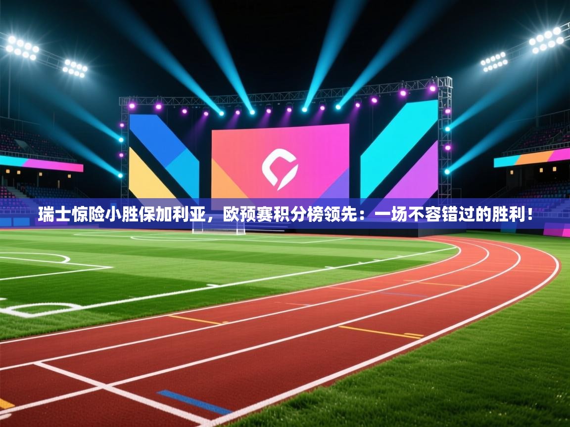 瑞士惊险小胜保加利亚，欧预赛积分榜领先：一场不容错过的胜利！