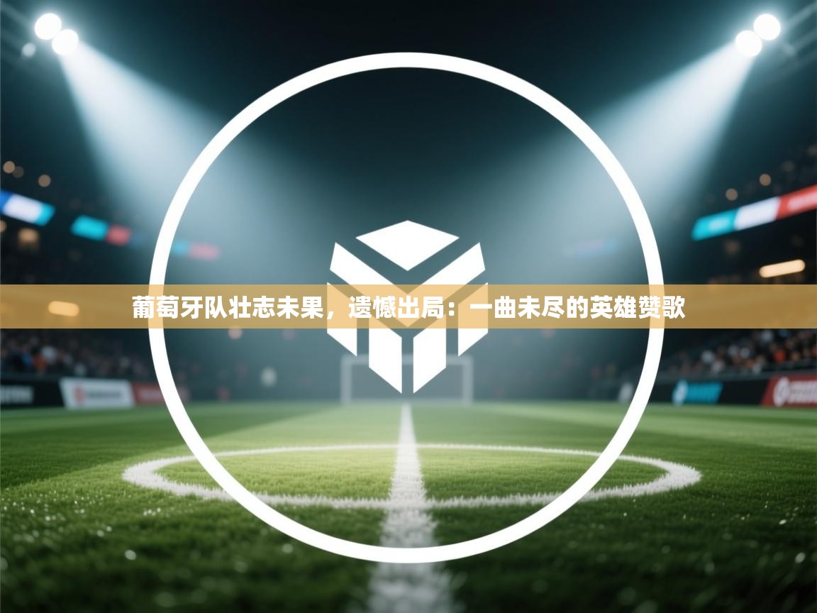 葡萄牙队壮志未果，遗憾出局：一曲未尽的英雄赞歌