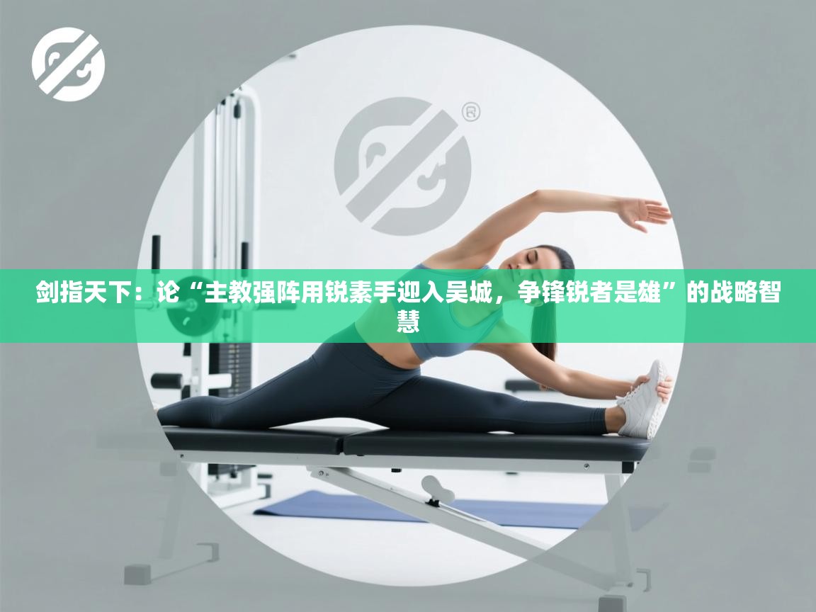 剑指天下：论“主教强阵用锐素手迎入吴城，争锋锐者是雄”的战略智慧  第2张