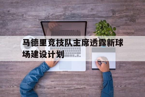 开云体育直播-关于马德里竞技队主席透露新球场建设计划的信息